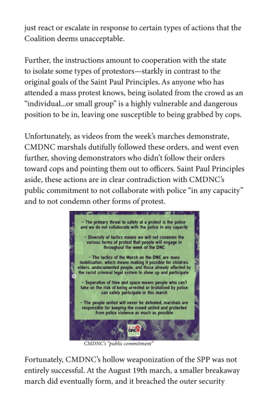 just react or escalate in response to certain types of actions that the Coalition deems unacceptable.  Further, the instructions amount to cooperation with the state  to isolate some types of protestors—starkly in contrast to the original goals of the Saint Paul Principles. As anyone who has attended a mass protest knows, being isolated from the crowd as an “individual..or small group” is a highly vulnerable and dangerous position to be in, leaving one susceptible to being grabbed by cops.  Unfortunately, as videos from the week’s marches demonstrate, CCMDNC marshals dutifully followed these orders, and went even further, shoving demonstrators who didn’t follow their orders toward cops and pointing them out to officers. Saint Paul Principles aside, these actions are in clear contradiction with CMDNC’s public commitment to not collaborate with police “in any capacity” and to not condemn other forms of protest.  ‘CMDNC ‘public commment”  Fortunately, CMDNC’s hollow weaponization of the SPP was not entirely successful. At the August 19th march, a smaller breakaway march did eventually form, and it breached the outer security 